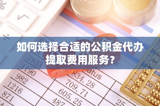 宁晋如何选择合适的公积金代办提取费用服务？