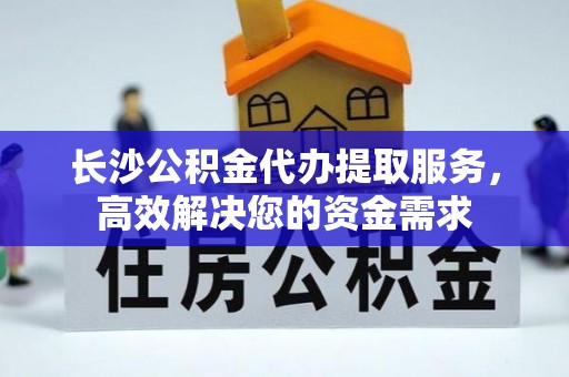 宁晋长沙公积金代办提取服务，高效解决您的资金需求