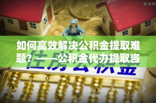 宁晋如何高效解决公积金提取难题？——公积金代办提取咨询服务指南