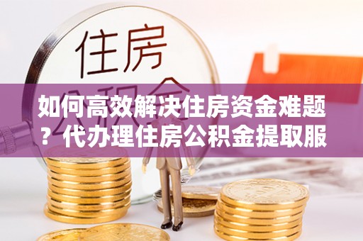 宁晋如何高效解决住房资金难题？代办理住房公积金提取服务助您轻松应对