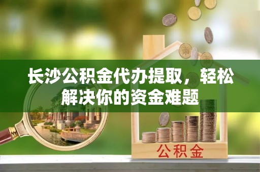 宁晋长沙公积金代办提取，轻松解决你的资金难题