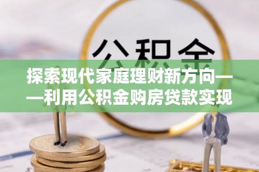 宁晋探索现代家庭理财新方向——利用公积金购房贷款实现安居梦想