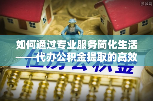宁晋如何通过专业服务简化生活——代办公积金提取的高效选择