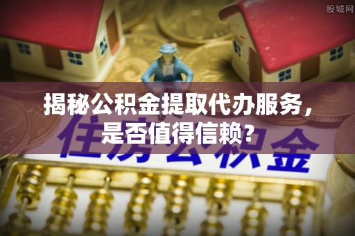 宁晋揭秘公积金提取代办服务，是否值得信赖？