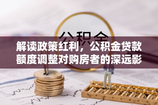 宁晋解读政策红利，公积金贷款额度调整对购房者的深远影响