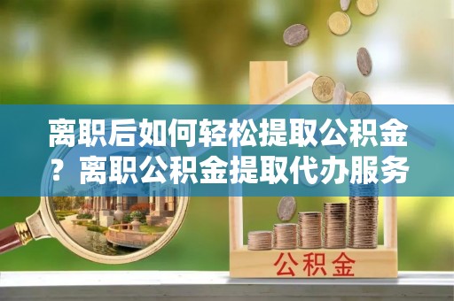 宁晋离职后如何轻松提取公积金？离职公积金提取代办服务全解析