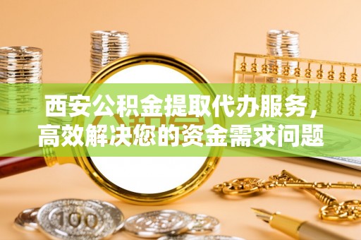 宁晋西安公积金提取代办服务，高效解决您的资金需求问题