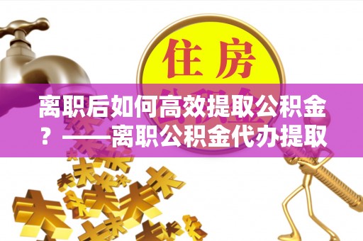 宁晋离职后如何高效提取公积金？——离职公积金代办提取全流程解析