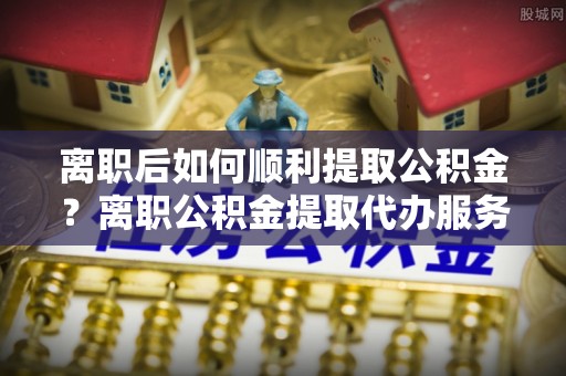 宁晋离职后如何顺利提取公积金？离职公积金提取代办服务帮你搞定！
