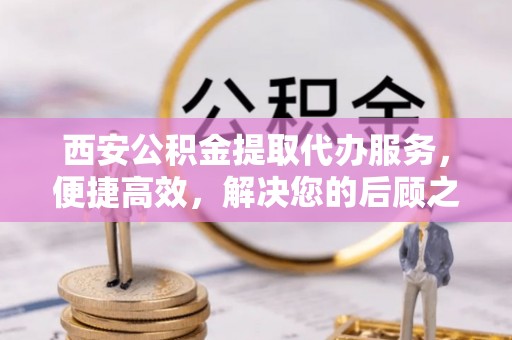 宁晋西安公积金提取代办服务，便捷高效，解决您的后顾之忧