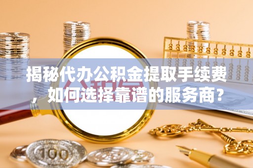 宁晋揭秘代办公积金提取手续费，如何选择靠谱的服务商？