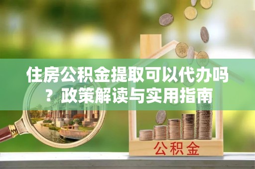 宁晋住房公积金提取可以代办吗？政策解读与实用指南