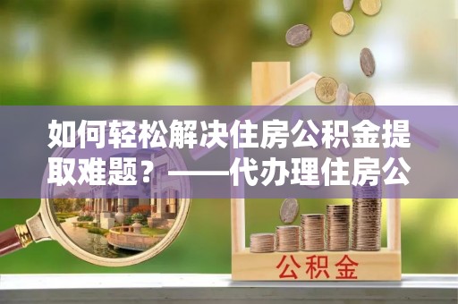 宁晋如何轻松解决住房公积金提取难题？——代办理住房公积金提取服务解析