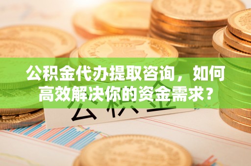 宁晋公积金代办提取咨询，如何高效解决你的资金需求？