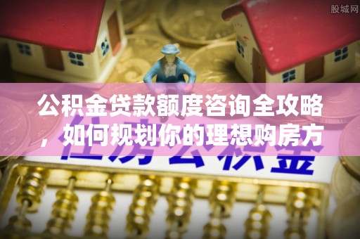 宁晋公积金贷款额度咨询全攻略，如何规划你的理想购房方案