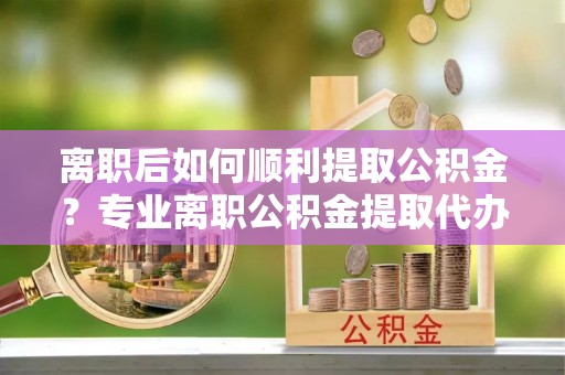 宁晋离职后如何顺利提取公积金？专业离职公积金提取代办服务指南