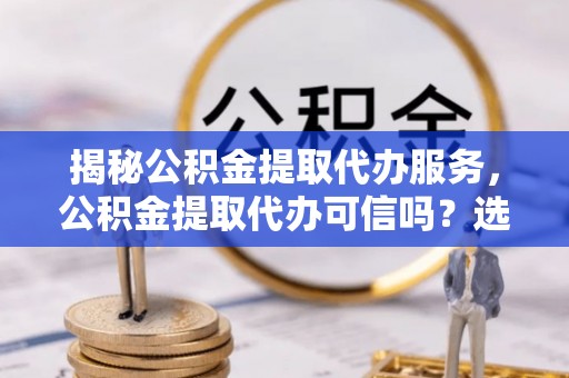 宁晋揭秘公积金提取代办服务，公积金提取代办可信吗？选择前你需要知道的真相