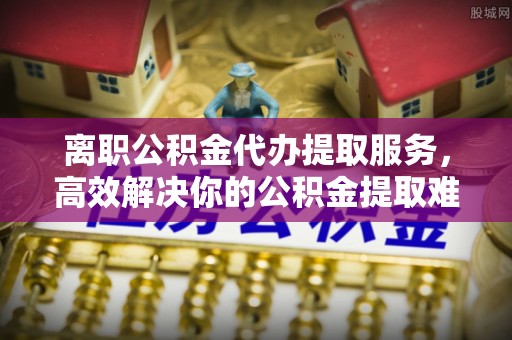 宁晋离职公积金代办提取服务，高效解决你的公积金提取难题