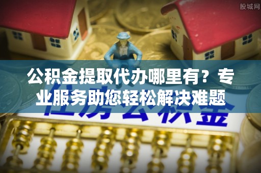 宁晋公积金提取代办哪里有？专业服务助您轻松解决难题
