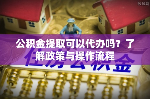 宁晋公积金提取可以代办吗？了解政策与操作流程