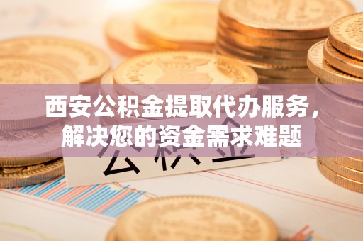 宁晋西安公积金提取代办服务，解决您的资金需求难题