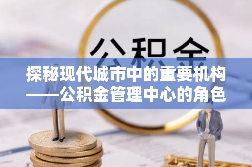 宁晋探秘现代城市中的重要机构——公积金管理中心的角色与使命