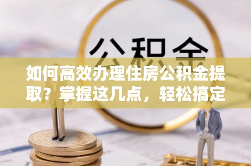 宁晋如何高效办理住房公积金提取？掌握这几点，轻松搞定！