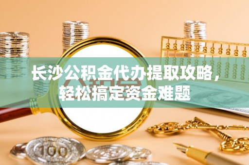 宁晋长沙公积金代办提取攻略，轻松搞定资金难题
