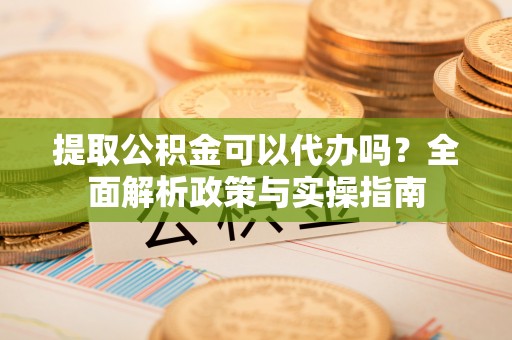 宁晋提取公积金可以代办吗？全面解析政策与实操指南