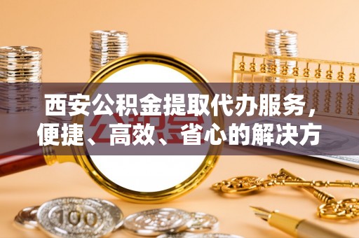 宁晋西安公积金提取代办服务，便捷、高效、省心的解决方案