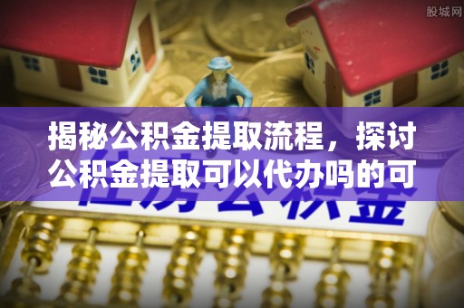 宁晋揭秘公积金提取流程，探讨公积金提取可以代办吗的可行性与注意事项