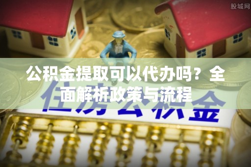 宁晋公积金提取可以代办吗？全面解析政策与流程