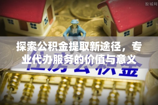 宁晋探索公积金提取新途径，专业代办服务的价值与意义