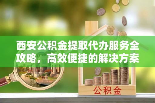 宁晋西安公积金提取代办服务全攻略，高效便捷的解决方案