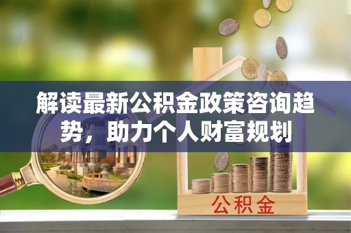 宁晋解读最新公积金政策咨询趋势，助力个人财富规划