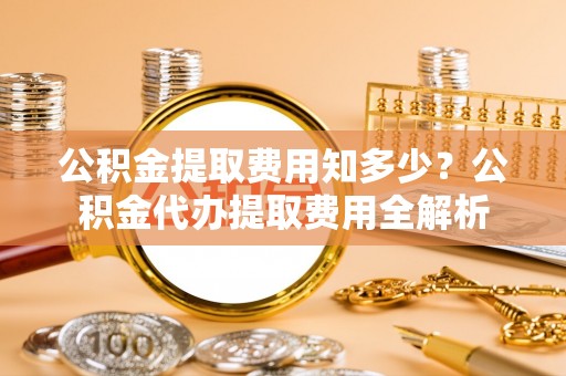 宁晋公积金提取费用知多少？公积金代办提取费用全解析