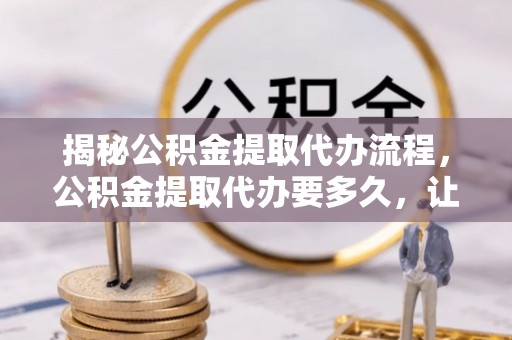 宁晋揭秘公积金提取代办流程，公积金提取代办要多久，让你心中有数