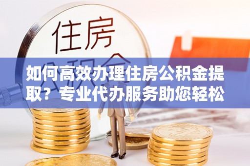 宁晋如何高效办理住房公积金提取？专业代办服务助您轻松解决难题