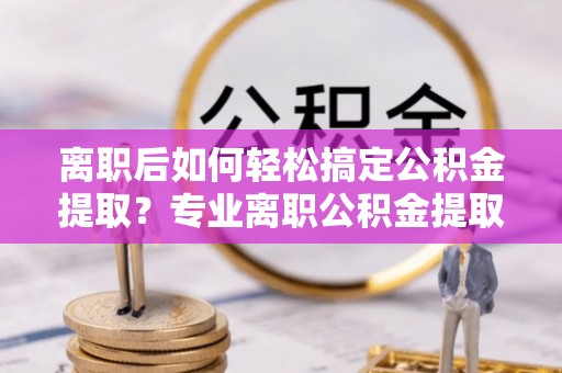 宁晋离职后如何轻松搞定公积金提取？专业离职公积金提取代办服务来帮你