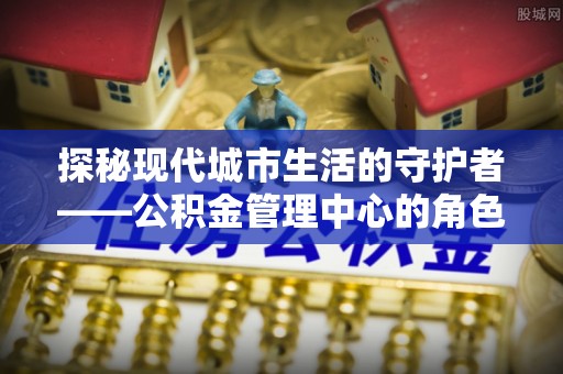 宁晋探秘现代城市生活的守护者——公积金管理中心的角色与影响