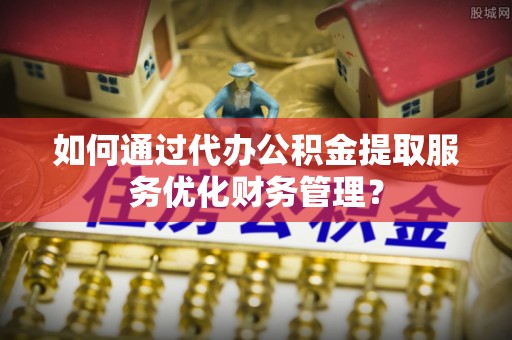 宁晋如何通过代办公积金提取服务优化财务管理？