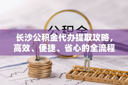 宁晋长沙公积金代办提取攻略，高效、便捷、省心的全流程解析