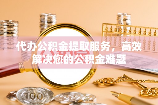 宁晋代办公积金提取服务，高效解决您的公积金难题