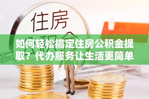 宁晋如何轻松搞定住房公积金提取？代办服务让生活更简单