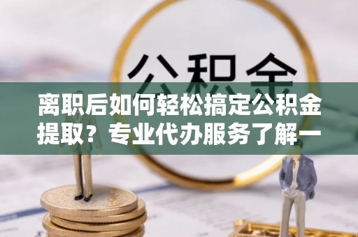 宁晋离职后如何轻松搞定公积金提取？专业代办服务了解一下