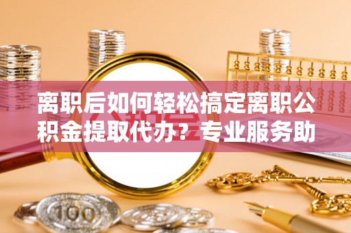 宁晋离职后如何轻松搞定离职公积金提取代办？专业服务助你一臂之力