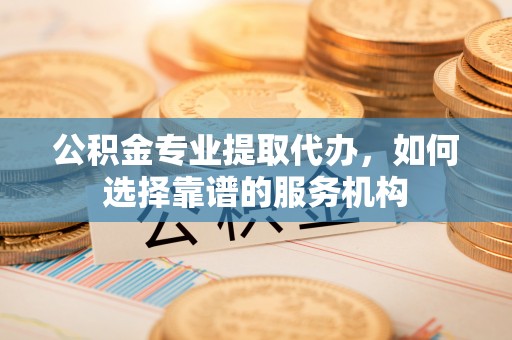 宁晋公积金专业提取代办，如何选择靠谱的服务机构
